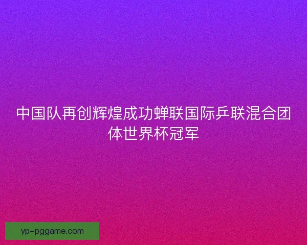 中国队再创辉煌成功蝉联国际乒联混合团体世界杯冠军