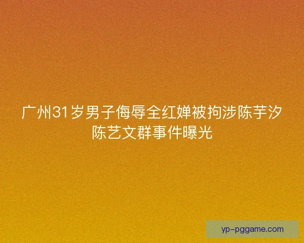 广州31岁男子侮辱全红婵被拘涉陈芋汐陈艺文群事件曝光