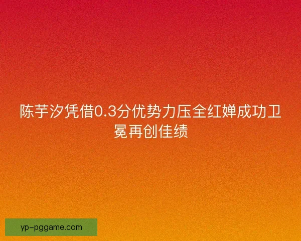陈芋汐凭借0.3分优势力压全红婵成功卫冕再创佳绩