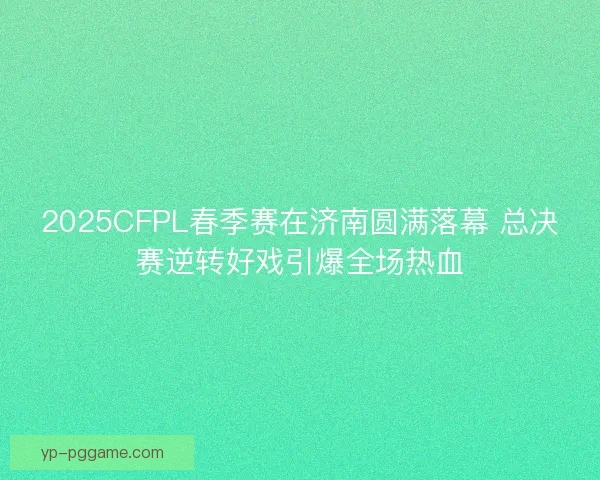 2025CFPL春季赛在济南圆满落幕 总决赛逆转好戏引爆全场热血