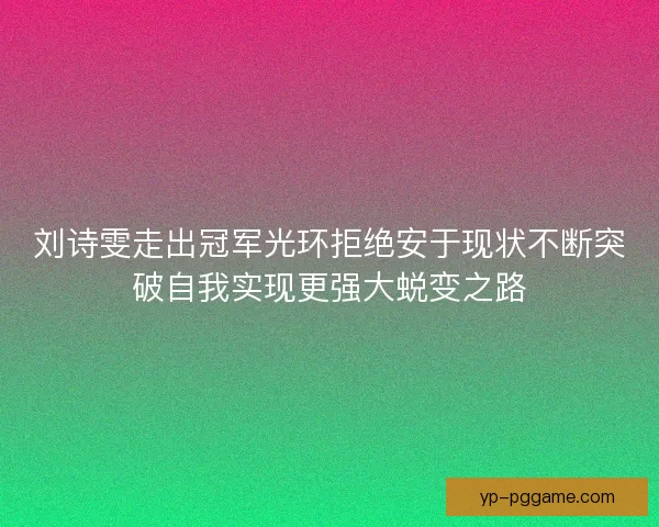 刘诗雯走出冠军光环拒绝安于现状不断突破自我实现更强大蜕变之路