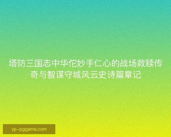 塔防三国志中华佗妙手仁心的战场救赎传奇与智谋守城风云史诗篇章记