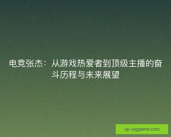 电竞张杰：从游戏热爱者到顶级主播的奋斗历程与未来展望