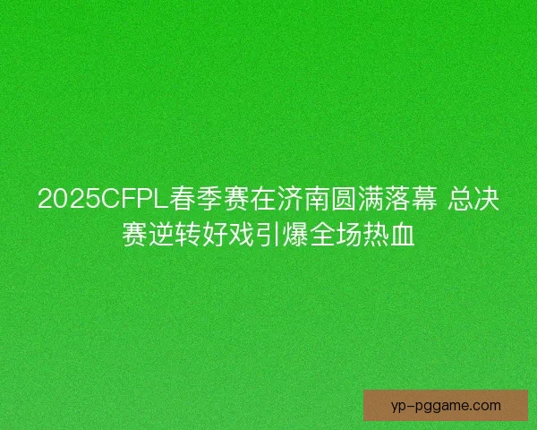 2025CFPL春季赛在济南圆满落幕 总决赛逆转好戏引爆全场热血