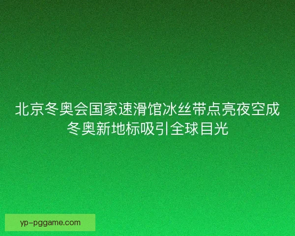 北京冬奥会国家速滑馆冰丝带点亮夜空成冬奥新地标吸引全球目光