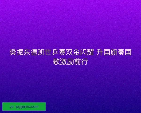 樊振东德班世乒赛双金闪耀 升国旗奏国歌激励前行 樊振东德班世乒赛双金闪耀 升国旗奏国歌激励前行