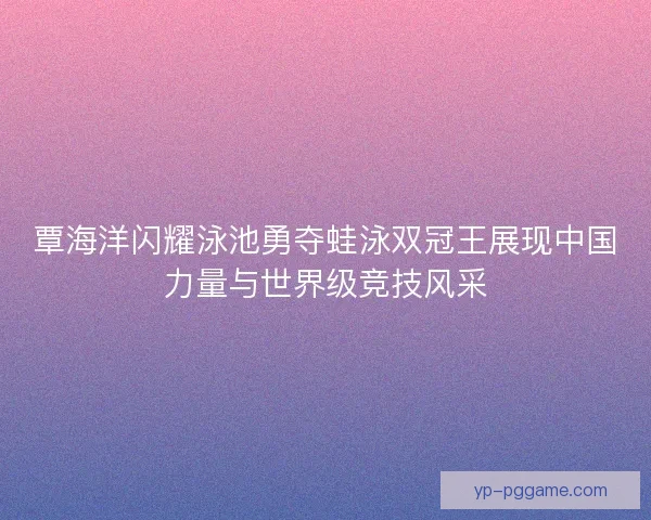 覃海洋闪耀泳池勇夺蛙泳双冠王展现中国力量与世界级竞技风采 覃海洋闪耀泳池勇夺蛙泳双冠王展现中国力量与世界级竞技风采