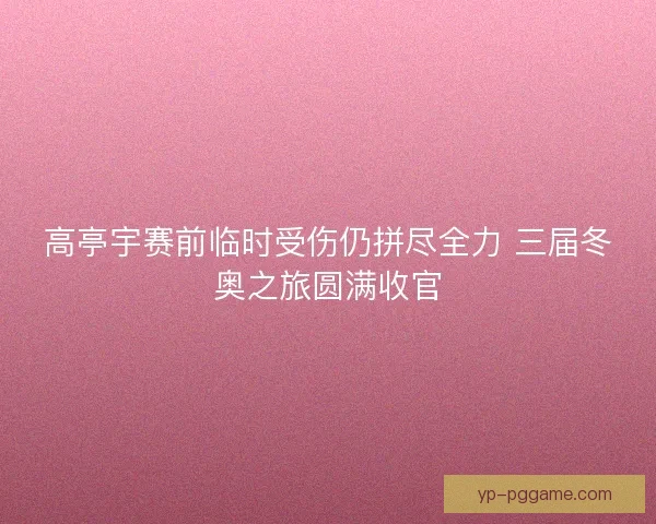 高亭宇赛前临时受伤仍拼尽全力 三届冬奥之旅圆满收官