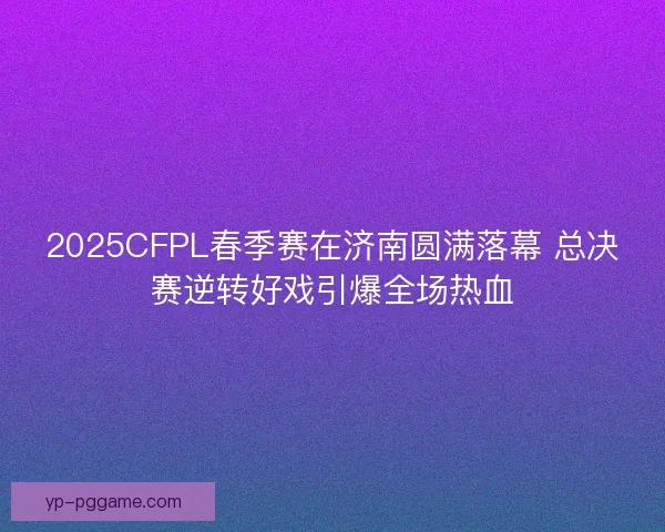 2025CFPL春季赛在济南圆满落幕 总决赛逆转好戏引爆全场热血