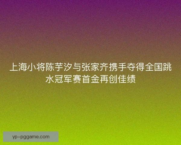 上海小将陈芋汐与张家齐携手夺得全国跳水冠军赛首金再创佳绩