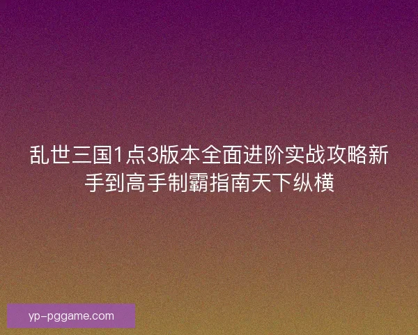 乱世三国1点3版本全面进阶实战攻略新手到高手制霸指南天下纵横