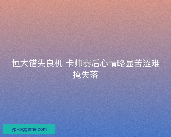 恒大错失良机 卡帅赛后心情略显苦涩难掩失落 恒大错失良机 卡帅赛后心情略显苦涩难掩失落