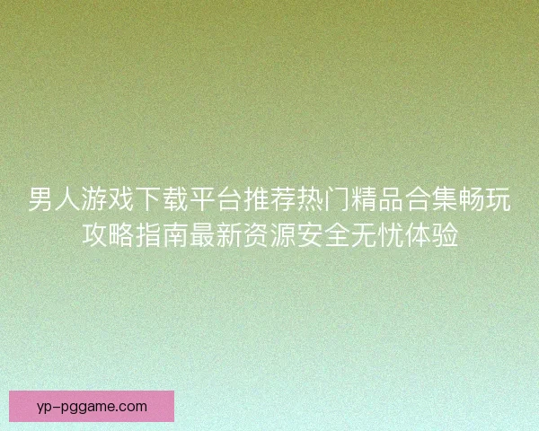 男人游戏下载平台推荐热门精品合集畅玩攻略指南最新资源安全无忧体验