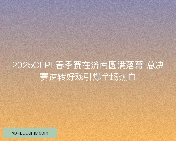 2025CFPL春季赛在济南圆满落幕 总决赛逆转好戏引爆全场热血