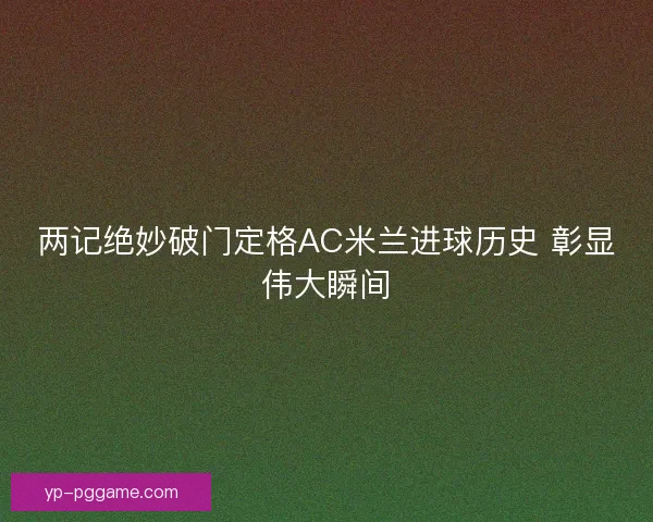 两记绝妙破门定格AC米兰进球历史 彰显伟大瞬间 两记绝妙破门定格AC米兰进球历史 彰显伟大瞬间