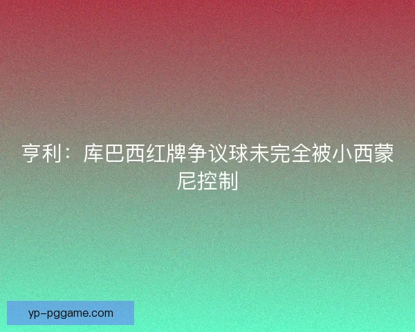 亨利:库巴西红牌争议球未完全被小西蒙尼控制 亨利:库巴西红牌争议球未完全被小西蒙尼控制