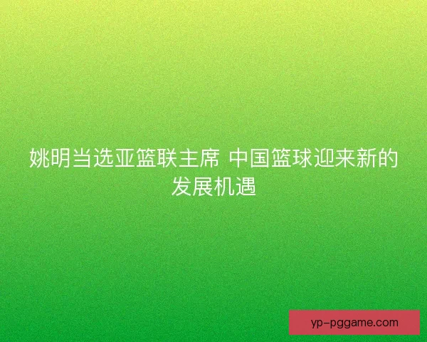 姚明当选亚篮联主席 中国篮球迎来新的发展机遇 姚明当选亚篮联主席 中国篮球迎来新的发展机遇
