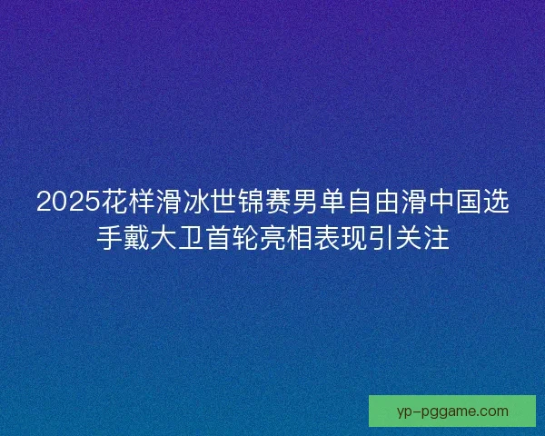2025花样滑冰世锦赛男单自由滑中国选手戴大卫首轮亮相表现引关注