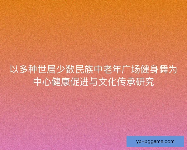 以多种世居少数民族中老年广场健身舞为中心健康促进与文化传承研究