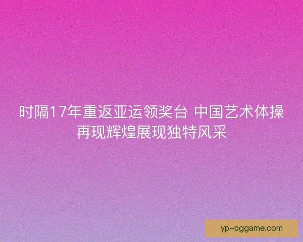 时隔17年重返亚运领奖台 中国艺术体操再现辉煌展现独特风采