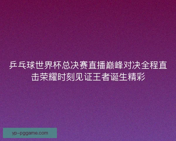 乒乓球世界杯总决赛直播巅峰对决全程直击荣耀时刻见证王者诞生精彩